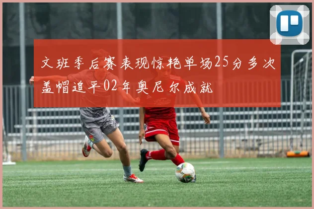 文班季后赛表现惊艳单场25分多次盖帽追平02年奥尼尔成就