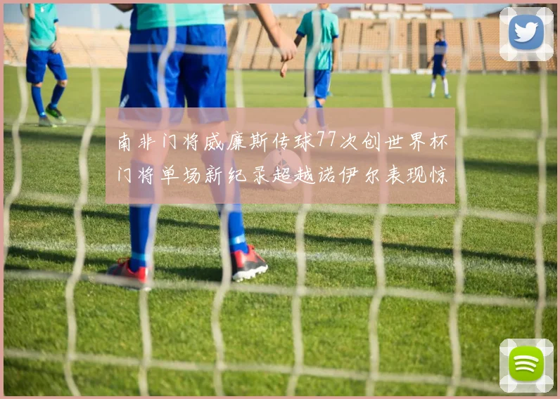 南非门将威廉斯传球77次创世界杯门将单场新纪录超越诺伊尔表现惊艳