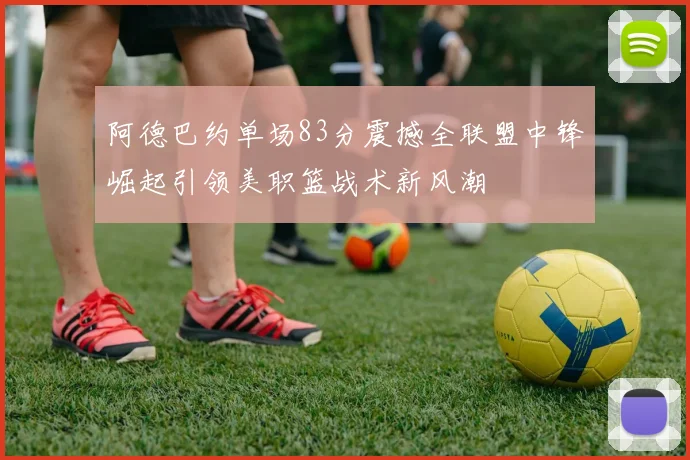 阿德巴约单场83分震撼全联盟中锋崛起引领美职篮战术新风潮