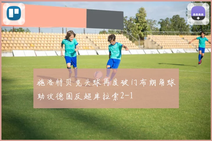 施洛特贝克头球再度破门布朗角球助攻德国反超库拉索2-1
