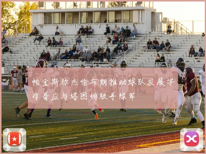 帕金斯称杰伦布朗推动球队发展字母哥应与塔图姆联手绿军