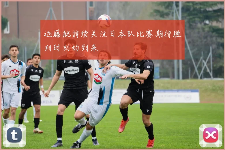 远藤航持续关注日本队比赛期待胜利时刻的到来