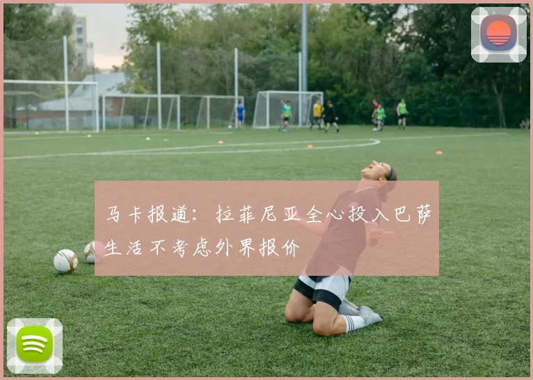 马卡报道：拉菲尼亚全心投入巴萨生活不考虑外界报价