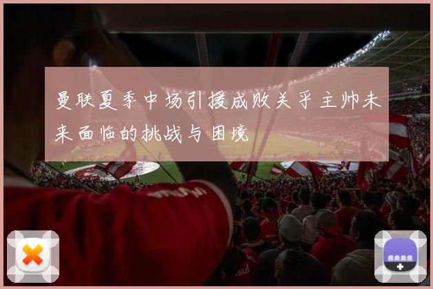 曼联夏季中场引援成败关乎主帅未来面临的挑战与困境