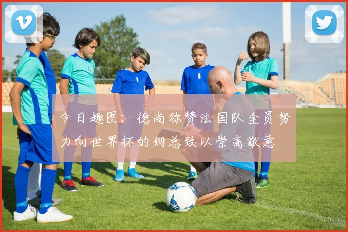 今日趣图：德尚称赞法国队全员努力向世界杯的姆总致以崇高敬意