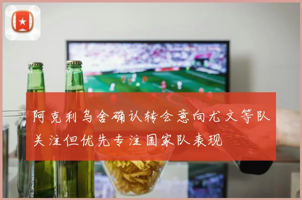 阿克利乌舍确认转会意向尤文等队关注但优先专注国家队表现