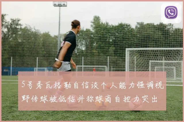 5号秀瓦格勒自信谈个人能力强调视野传球被低估并称球商自控力突出