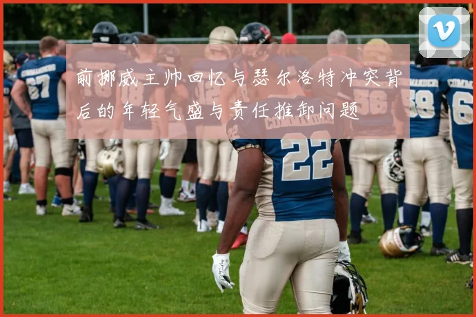 前挪威主帅回忆与瑟尔洛特冲突背后的年轻气盛与责任推卸问题