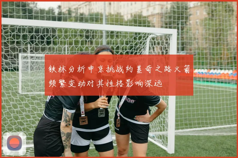 铁林分析申京挑战约基奇之路火箭频繁变动对其性格影响深远