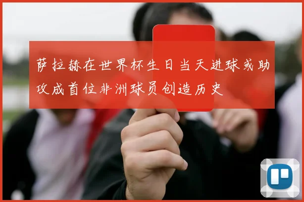 萨拉赫在世界杯生日当天进球或助攻成首位非洲球员创造历史