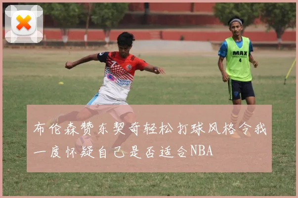 布伦森赞东契奇轻松打球风格令我一度怀疑自己是否适合NBA