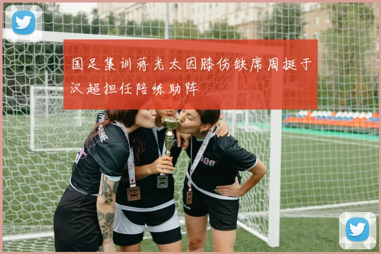 国足集训蒋光太因膝伤缺席周挺于汉超担任陪练助阵