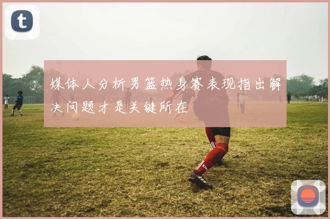 媒体人分析男篮热身赛表现指出解决问题才是关键所在
