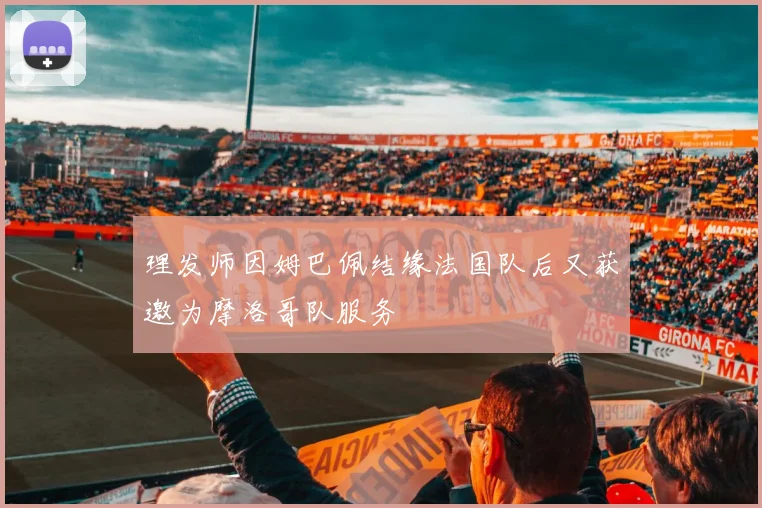 理发师因姆巴佩结缘法国队后又获邀为摩洛哥队服务