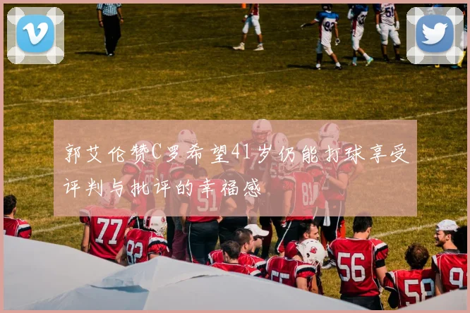 郭艾伦赞C罗希望41岁仍能打球享受评判与批评的幸福感