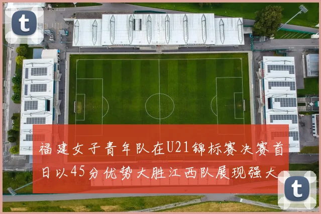 福建女子青年队在U21锦标赛决赛首日以45分优势大胜江西队展现强大实力