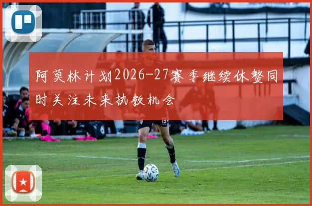 阿莫林计划2026-27赛季继续休整同时关注未来执教机会