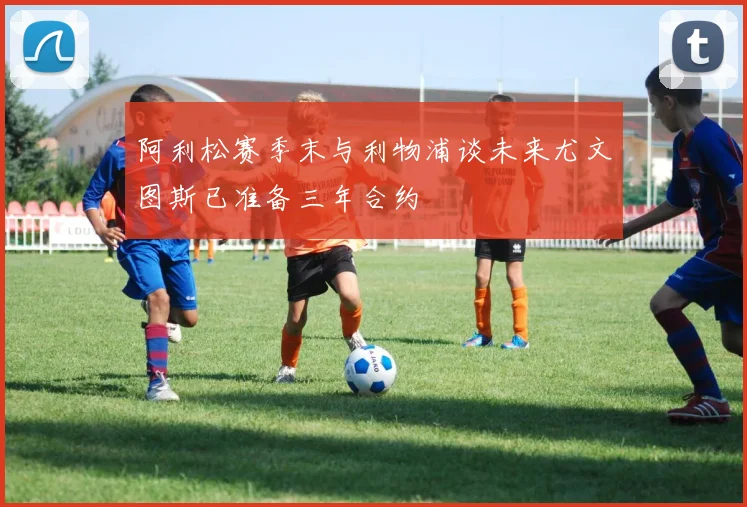 阿利松赛季末与利物浦谈未来尤文图斯已准备三年合约