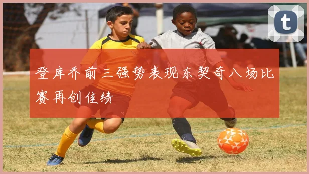 登库乔前三强势表现东契奇八场比赛再创佳绩
