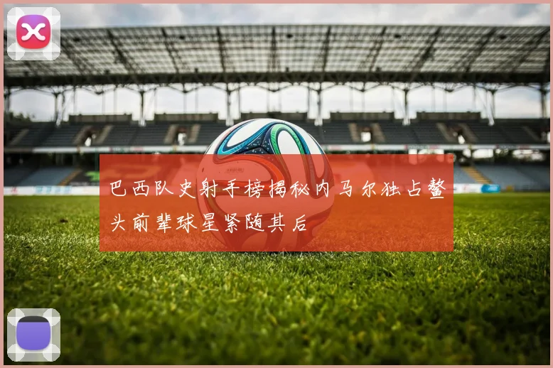 巴西队史射手榜揭秘内马尔独占鳌头前辈球星紧随其后